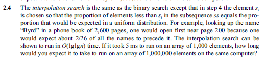 2.4 The interpolation search is the same as the binary search except that in step 4 the element s, is chosen so that the proportion of elements less thans, in the subsequence ss equals the pro- portion that would be expected in a uniform distribution. For example, looking up the name Byrd in a phone book of 2,600 pages, one would open first near page 200 because one would expect about 2/26 of all the names to precede it. The interpolation search can be shown to run in O(lglgn) time. If it took 5 ms to run on an array of 1,000 elements, how long would you expect it to take to run on an array of 1,000,000 elements on the same computer?