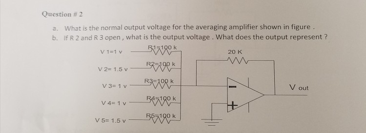 Question # 2 a. What is the normal output voltage for the averaging amplifier shown in figure b. If R 2 and R 3 open, what is the output voltage . What does the output represent? 20 K v2= 1.5 v V out V4= 1 v 100 k V5= 1.5V