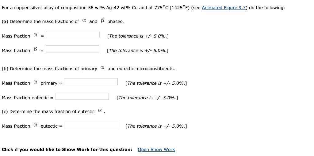 For a copper-silver alloy of composition 58 wt% Ag-42 wt% Cu and at 775C (1425°F) (see Animated Figure92) do the following: (a) Determine the mass fractions of a and ß phases. Mass fraction a = Mass fraction ß- [The tolerance is +/-5.0%.] The tolerance is +/-5.0%) (b) Determine the mass fractions of primary a and eutectic microconstituents Mass fraction a primary= Mass fraction eutectic (c) Determine the mass fraction of eutectic a . Mass fraction a eutectic= [The tolerance is +/-5.0%.] [The tolerance is +/-5.0%) The tolerance is +/-5.0%.] Click if you would like to Show Work for this question: Open Show Work