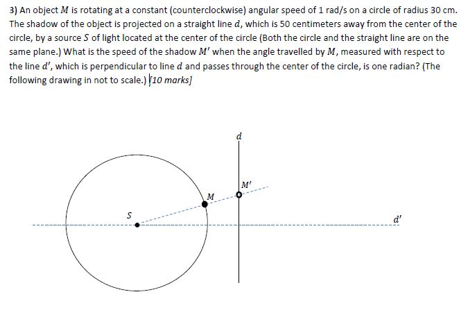 3) An object M is rotating at a constant (counterclockwise) angular speed of 1 rad/s on a circle of radius 30 cm. The shadow of the object is projected on a straight line d, which is 50 centimeters away from the center of the circle, by a source S of light located at the center of the circle (Both the circle and the straight line are on the same plane.) What is the speed of the shadow M when the angle travelled by M, measured with respect to the line d, which is perpendicular to line d and passes through the center of the circle, is one radian? (The following drawing in not to scale.) 10 marks) M d