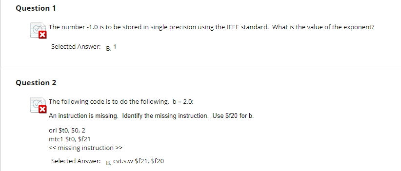 Question 1 The number-1.0 is to be stored in single precision using the IEEE standard. What is the value of the exponent? Selected Answer: B. 1 Question 2 The following code is to do the following b-20 An instruction is missing. Identify the missing instruction. Use Sf20 for b. ori $t0, $0, 2 mtc1 Sto, Sf21 <missing instruction Selected Answer: B.cvtsw sf21. sfa0