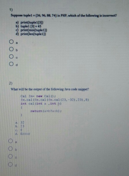 1) Suppose tuple1 (36. 96, 88,74) in PHP, which of the following is incorrect? a) print(tuple1[3]) b) tuple1 [3]-45 c) print(min(tuple1)) d) print(len(tuple1)) 2) What will be the output of the following Java code saipper? Cal fme new Cal0 fm.cal (fm.cal (fm.cal (23,-32) 23).8) int cal (int a int b) return (axb?a:b) a. 32 b. 23 d. Error
