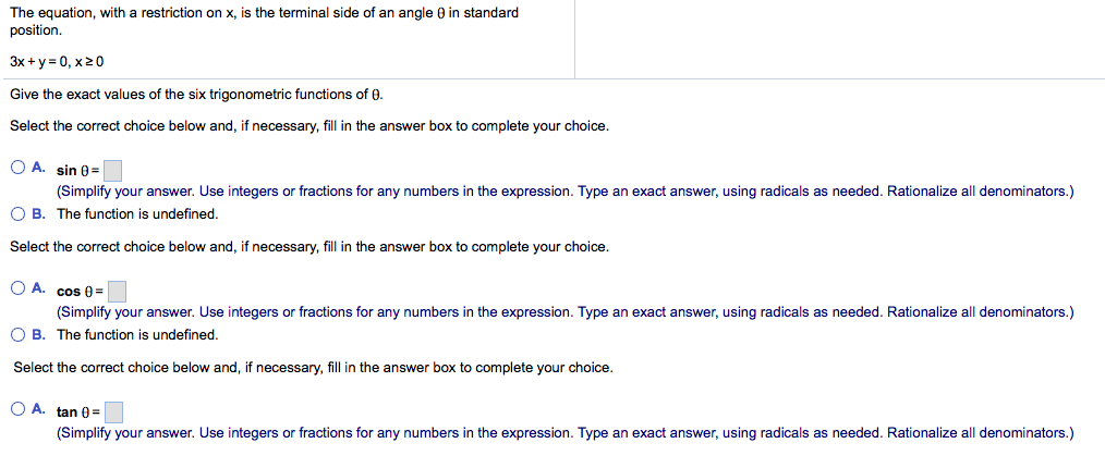 The equation, with a restriction on x, is the terminal side of an angle 0 in standard position. 3x+y=0, x 20 Give the exact values of the six trigonometric functions of 0. Select the correct choice below and, if necessary, fill in the answer box to complete your choice. ? A. sin8-1 O B. The function is undefined. Select the correct choice below and, if necessary, fill in the answer box to complete your choice. (Simplify your answer. Use integers or fractions for any numbers in the expression. Type an exact answer, using radicals as needed. Rationalize all denominators.) Simplify your answer. Use integers or fractions for any numbers in the expression. Type an exact answer, using radicals as needed. Rationalize all denominators.) B. The function is undefined. Select the correct choice below and, if necessary, fill in the answer box to complete your choice. OA, tan ?= (Simplify your answer. Use integers or fractions for any numbers in the expression. Type an exact answer, using radicals as needed. Rationalize all denominators.)