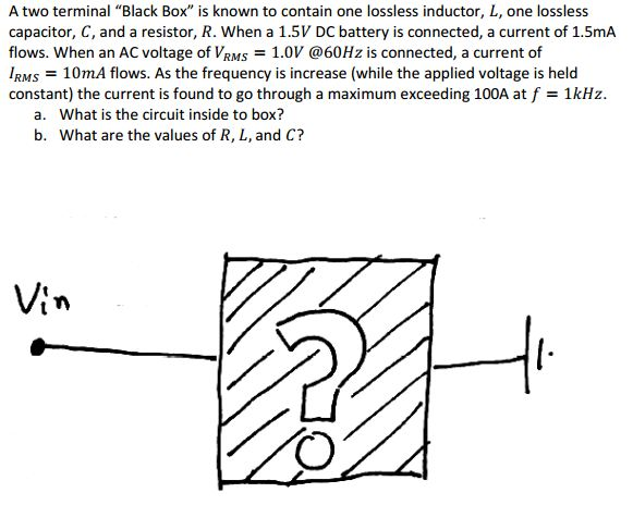 A two terminal Black Box is known to contain one lossless inductor, L, one lossless capacitor, C, and a resistor, R. When a 1.5V DC battery is connected, a current of 1.5mA flows. When an AC voltage of VRMS1.0V @60Hz is connected, a current of IRMS = 10mA flows. As the frequency is increase (while the applied voltage is held constant) the current is found to go through a maximum exceeding 100A at f = 1 kHz. What is the circuit inside to box? What are the values of R, L, and C? a. b. tn 7)