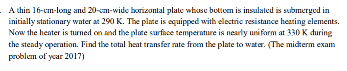 A thin 16-cm-long and 20-cm-wide horizontal plate whose bottom is insulated is submerged in initially stationary water at 290 K. The plate is equipped with electric resistance heating elements Now the heater is turned on and the plate surface temperature is nearly uniform at 330 K during the steady operation. Find the total heat transfer rate from the plate to water. (The midterm exam problem of year 2017)