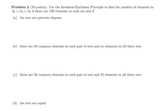 Problem 2 (10 points). Use the Inclusion-Exclusion Principle to find te number of elements in Ai U A2 U ?? if there are 100 elements in each set and if (a) the sets are pairwise disjoint. tb) there are 50 con in irofs d no elements in all re sets (c) there are 50 common elements in each pair of sets and 25 elements in al three sets (d) the sets are equ