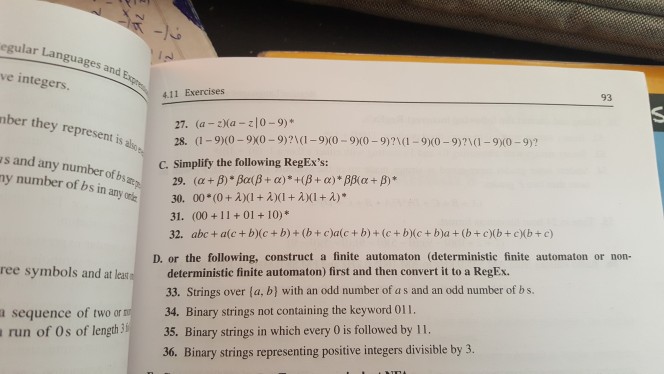 lar Languages and Lan ve integers. 93 4.11 Exercises 27. (a -Ma z0-9) 28. (1-90-9X0-9)1-910-90-9)?1(-9x0-9)?10-90-9)? C. Simplify the following RegExs: ber they represent is alo s and any number of bs y number of bs in onie anyon! 00(0 + λ)(I+A)(1+λ)(1+2 30. 31. (00+11 +01+10)* 32. abc + a(e + b)(c+ b)+(b+caic+ b)+ (c+bc+ b)a(bc(b+ cb+ c) D. or the following, construct a finite automaton (deterministic finite automaton or non- deterministic finite automaton) first and then convert it to a RegEx. 33. Strings over (a, b) with an odd number of a s and an odd number of bs. 34. Binary strings not containing the keyword 011. ree symbols and at leas a sequence of two or run of Os of lenth35. Binary strings in which every 0 is followed by 11. 36. Binary strings representing positive integers divisible by 3.
