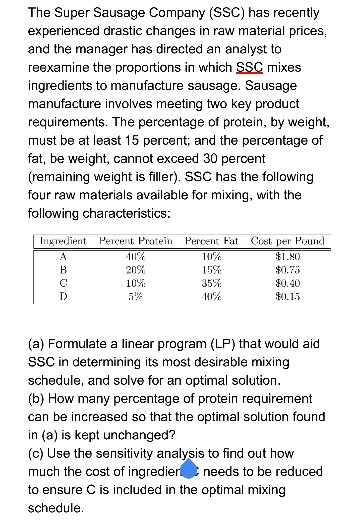 The Super Sausage Company (SSC) has recently experienced drastic changes in raw material prices and the manager has directed an analyst to reexamine the proportions in which SSC mixes ingredients to manufacture sausage. Sausage manufacture involves meeting two key product requirements. The percentage of protein, by weight, must be at least 15 percent; and the percentage of fat, be weight, cannot exceed 30 percent (remaining weight is filler). SSC has the following four raw materials available for mixing, with the following characteristics Ingrediet eent Protein Percen at Cost, per Pound $0.75 0.40 10% 35 (a) Formulate a linear program (LP) that would aid SSC in determining its most desirable mixing schedule, and solve for an optimal solution (b) How many percentage of protein requirement can be increased so that the optimal solution found in (a) is kept unchanged? (c) Use the sensitivity analysis to find out how much the cost of ingredier needs to be reduced to ensure C is included in the optimal mixing schedule