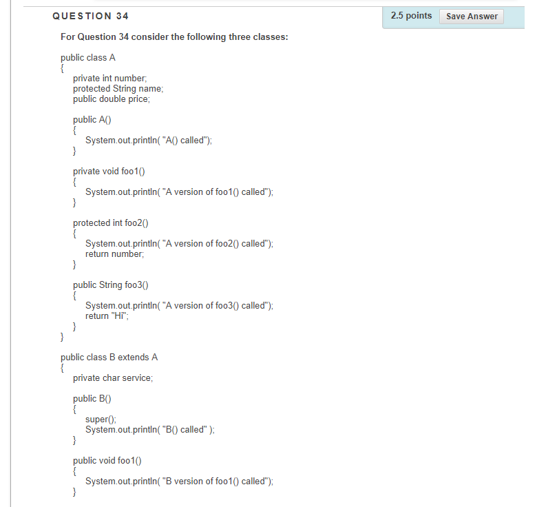 QUESTION 34 2.5 points Save Answer For Question 34 consider the following three classes: public class A private int number, protected String name public double price public A0) System.out.println( A0 called) private void foo10 System.out.println(A version of foo10 called) protected int foo20 System.out.println(A version of foo20 called) return number public String foo30 System.out.println(A version of foo30 called) return Hi public class B extends A private char service public B0 super) System.out.println(BO called) public void foo10 System.out.println(B version of foo10 called)