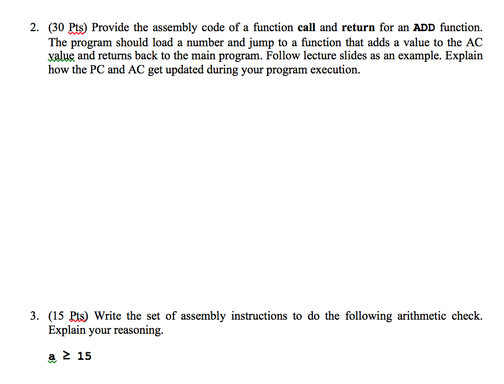 2. (30 Pts) Provide the assembly code of a function call and return for an ADD function. The program should load a number and jump to a function that adds a value to the AC value and returns back to the main program. Follow lecture slides as an example. Explain how the PC and AC get updated during your program execution. 3. (15 %) Write the set of assembly instructions to do the following arithmetic check. Explain your reasoning 15