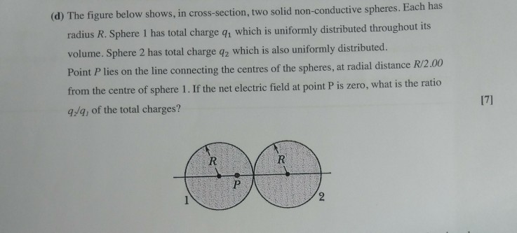 (d) The figure below shows, in cross-section, two solid non-conductive spheres . Each has radius R. Sphere I has total charge q, which is uniformly distributed throughout its volume. Sphere 2 has total charge q2 which is also uniformly distributed. Point P lies on the line connecting the centres of the spheres, at radial distance R/2.00 from the centre of sphere 1. If the net electric field at point P is zero, what is the ratio a/g, of the total charges? 17]