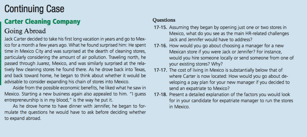 Continuing Case Carter Cleaning Company Questions 17-15. Assuming they began by opening just one or two stores in Going Abroad Jack Carter decided to take his first long vacation in years and go to Mex- ico for a month a few years ago. What he found surprised him: He spent 17-16. How would you go about choosing a manager for a new time in Mexico City and was surprised at the dearth of cleaning stores, particularly considering the amount of air pollution. Traveling north, he passed through Juarez, Mexico, and was similarly surprised at the rela- tively few cleaning stores he found there. As he drove back into Texas, 17-17. The cost of living in Mexico is substantially below that of and back toward home, he began to think about whether it would be advisable to consider expanding his chain of stores into Mexico Mexico, what do you see as the main HR-related challenges Jack and Jennifer would have to address? Mexican store if you were Jack or Jennifer? For instance, would you hire someone locally or send someone from one of your existing stores? Why? where Carter is now located: How would you go about de- veloping a pay plan for your new manager if you decided to Aside from the possible economic benefits, he liked what he saw in Mexico. Starting a new business again also appealed to him. I guess entrepreneurship is in my blood, is the way he put it. send an expatriate to Mexico? 17-18. Present a detailed explanation of the factors you would look for in your candidate for expatriate manager to run the stores in Mexico As he drove home to have dinner with Jennifer, he began to for- mulate the questions he would have to ask before deciding whether to expand abroad 