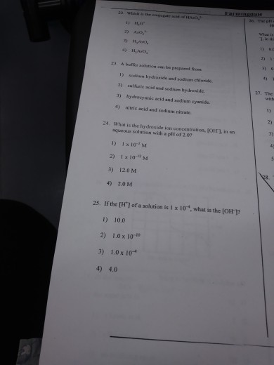 2) Aoy 4) 11,Asto, 3) 0 23. A buffer solation can be prepared feomt 4) 1) sodium hydroxide und sodiem chloride 2) sufuric acid and sodium hy droxide. 3) hydrocyanic bcid and sodium cysnide 4) nitric acid and sodium nitrate 27. The 2) 24 What is the hydroxide ion concentration, (OH], inan 3) aqueous solution with a plf of 2.07 1) 1x 10 M 2) Ix 10-M 3) 120 M 4) 2.0 M 25. If the [H1 of a solution is 1 x 10, what is the [OHT 1) 10.0 2) 10 x 10 3) 1.0x1 4) 4.0