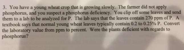 3. You have a young wheat crop that is growing slowly. The farmer did not apply phosphorus, and you suspect a phosphorus deficiency. You clip off some leaves and send them to a lab to be analyzed for P. The lab says that the leaves contain 270 ppm of P. A textbook says that normal young wheat leaves typically contain 0.2 to 0.25% P. Convert the laboratory value from ppm to percent. Were the plants deficient with regards to phosphorus?