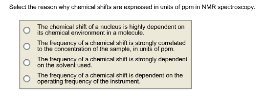 Select the reason why chemical shifts are expressed in units of ppm in NMR spectroscopy The chemical shift of a nucleus is highly dependent on its chemical environment in a molecule. The frequency ofa hemical shift isstronglycorrelated to the concentration of the sample, in units of ppm on the solvent used The frequency of a chemical shift is dependent on the Th t e suent osteachermical shift is strongly dependent operating frequency of the instrument.
