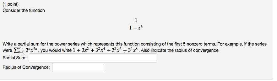 1 point) Consider the function Write a partial sum for the power series which represents this function consisting of the first 5 nonzero terms. For example, if the series were S?0 3nrn , you would write l + 3x2 + 32x4 + 33x6 + 34x8 . Also indicate the radius of convergence. Partial Sum: Radius of Convergence: