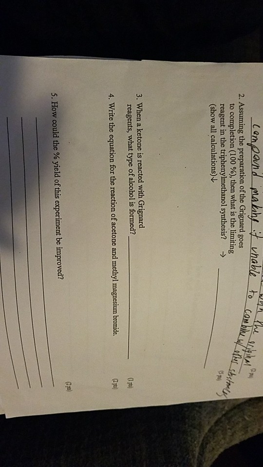 2. Assuming the preparation of the Grignard goes to completion (100 %), then what is the limiting reagent in the triphenylmethanol synthesis? → (show all calculations 3. When a ketone is reacted with Grignard reagents, what type of alcohol is formed? 4. Write the equation for the reaction of acetone and methyl magnesium bromide. 5. How could the % yield of this experiment be improved?