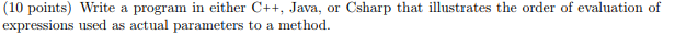 (10 points) Write a program in either C++, Java, or Csharp that illustrates the order of evaluation of expressions used as actual parameters to a method