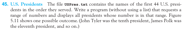 45. U.S. Presidents The file USPres.txt contains the names of the first 44 U.S. presi dents in the order they served. Write a program (without using a list) that requests a range of numbers and displays all presidents whose number is in that range. Figure 5.11 shows one possible outcome. Oohn Tyler was the tenth president, James Polk was the eleventh president, and so on.)