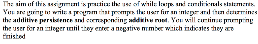 The aim of this assignment is practice the use of while loops and conditionals statements. You are going to write a program that prompts the user for an integer and then determines the additive persistence and corresponding additive root. You will continue prompting the user for an integer until they enter a negative number which indicates they are finished