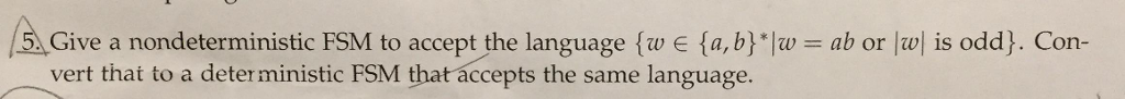 5.Give a nondeterministic FSM to acceptthe language {w E {a, bHw = ab or lwl is odd). Con- vert that to a deter ministic FSM that accepts the same language.
