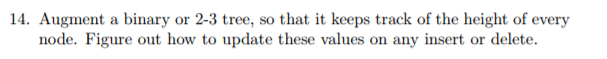 14. Augment a binary or 2-3 tree, so that it keeps track of the height of every node. Figure out how to update these values on any insert or delete.