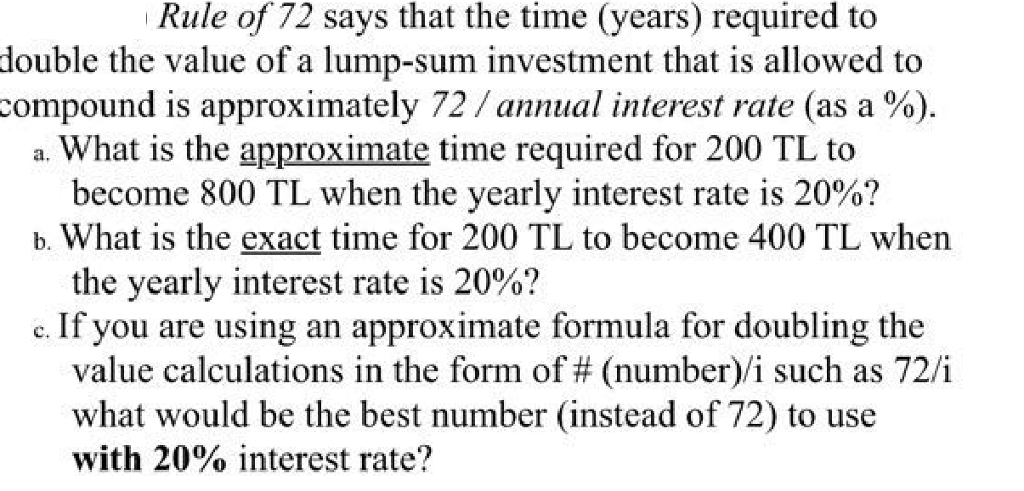 Rule of 72 says that the time (years) required to double the value of a lump-sum investment that is allowed to compound is approximately 72 /annual interest rate (as a %) a. What is the approximate time required for 200 TL to b. What is the exact time for 200 TL to become 400 TL when c. If you are using an approximate formula for doubling the become 800 TL when the yearly interest rate is 20%? the yearly interest rate is 20%? value calculations in the form of # (number)! such as 720 what would be the best number (instead of 72) to use with 20% interest rate?