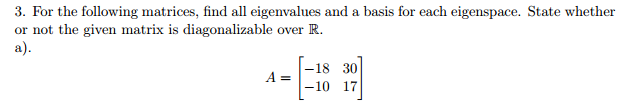 3. For the following matrices, find all eigenvalues and a basis for each eigenspace. State whether or not the given matrix is diagonalizable over R a). -18 30 A 10 17