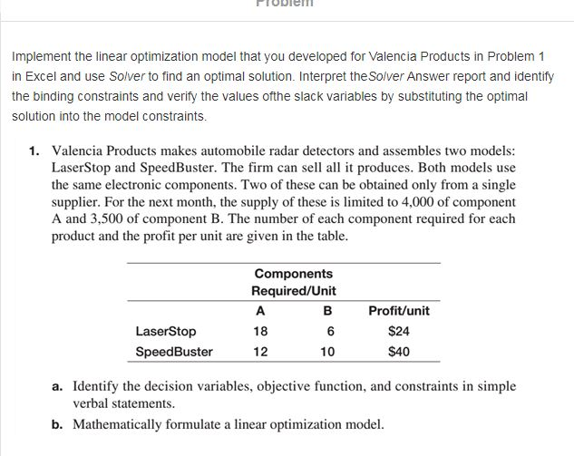 Implement the linear optimization model that you developed for Valencia Products in Problem 1 in Excel and use Solver to find an optimal solution. Interpret the Solver Answer report and identify the binding constraints and verify the values ofthe slack variables by substituting the optimal solution into the model constraints 1. Valencia Products makes automobile radar detectors and assembles two models: LaserStop and SpeedBuster. The firm can sell all it produces. Both models use the same electronic components. Two of these can be obtained only from a single supplier. For the next month, the supply of these is limited to 4,000 of component A and 3,500 of component B. The number of each component required for each product and the profit per unit are given in the table Components Required/Unit Profit/unit $24 S40 18 LaserStop SpeedBuster 12 10 a. Identify the decision variables, objective function, and constraints in simple verbal statements. b. Mathematically formulate a linear optimization model.