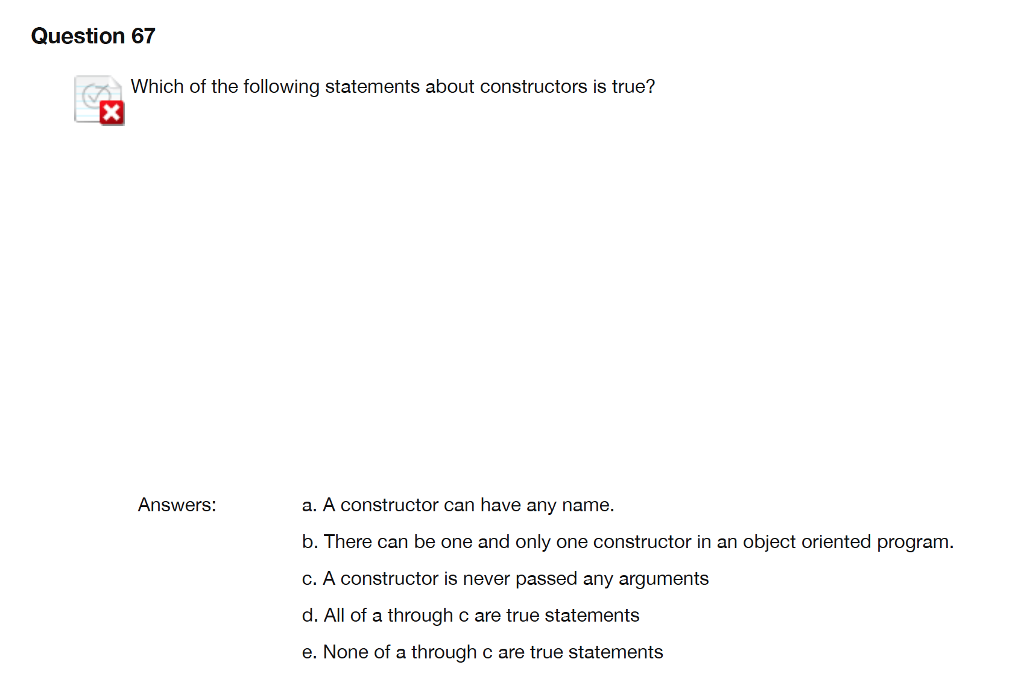 Question 67 Which of the following statements about constructors is true? Answers a. A constructor can have any name b. There can be one and only one constructor in an object oriented program c. A constructor is never passed any arguments d. All of a through c are true statements e. None of a through c are true statements