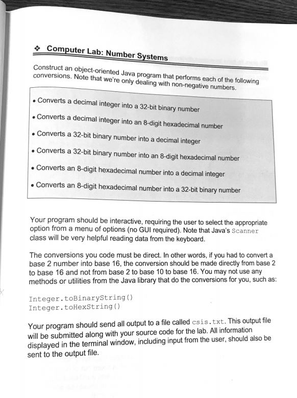 &Computer Lab: Number Systems Construct an object-oriented Java program that performs each of the following conversions. Note that were only dealing with non-negative numbers. Converts a decimal integer into a 32-bit binary number .Converts a decimal integer into an 8-digit hexadecimal number . Converts a 32-bit binary number into a decimal integer . Converts a 32-bit binary number into an 8-digit hexadecimal number Converts an 8-digit hexadecimal number into a decimal integer Converts an 8-digit hexadecimal number into a 32-bit binary number Your program should be interactive, requiring the user to select the appropriate option from a menu of options (no GUI required). Note that Javas Scanner class will be very helpful reading data from the keyboard. The conversions you code must be direct. In other words, if you had to convert a base 2 number into base 16, the conversion should be made directly from base 2 to base 16 and not from base 2 to base 10 to base 16. You may not use any methods or utilities from the Java library that do the conversions for you, such as: Integer.toBinaryString) Integer.toHexString () Your program should send all output to a file called csis.txt. This output file will be submitted along with your source code for the lab. All information displayed in the terminal window, including input from the user, should also be sent to the output file.