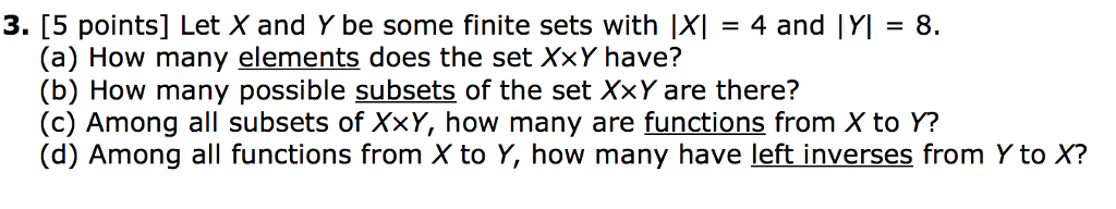 3. [5 points] Let X and Y be some finite sets with |XI 4 and |YI 8 (a) How many elements does the set XxY have? (b) How many possible subsets of the set XxY are there? (c) Among all subsets of XxY, how many are functions from X to Y? (d) Among all functions from X to Y, how many have left inverses from Y to X?