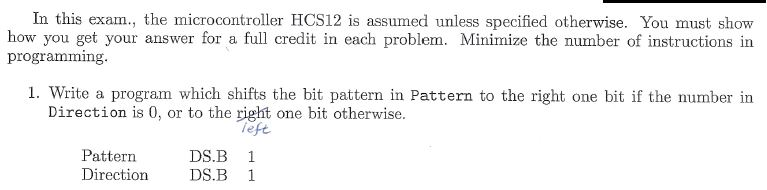 In this exam., the microcontroller HCS12 is assumed unless specified otherwise. You must show how you get your answer for a full credit in each problem. Minimize the number of instructions in programming. 1. Write a program which shifts the bit pattern in Pattern to the right one bit if the number in Direction is 0, or to the right one bit otherwise eft Pattern DS. 1 Direction DS.B 1