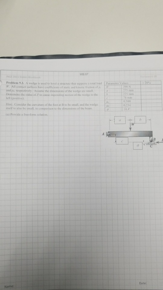 WB:87 Problem 9.3. A wedge is used to level a structure that supports a total load Parameter Values w. All contact surfaces have coefficient of static and kinetic friction of and. respectively. Assume the dimensions of the wedge are sma Determine the valuc of P to cause inpending motion of the wedge to the lef positive) ri Hint: Consider the curvature of the foot at B to he small, and the wedge itself to also be small. in comparison to the dimensions ol the beam 76 stim 0.3 0.234 14.4 0 1a) Provide a free-form solution Date