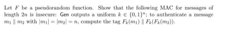 Let F be a pseudorandom function. Show that the following MAC for messages of length 2n is insecure: Gen outputs a uniform k E 10,1; to authenticate a message m! Il m2 with 1mil = 1m2|-n, compute the tag Fk(m) 11 Fk(Fr(m2)).