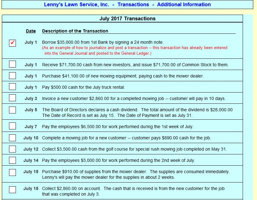 Lennys Lawn Service, Inc. - Transactions Additional Information July 2017 Transactions Date Description of the Transaction Borrow $35,000.00 from 1stBankandpointansaction tr this transactionhas al July 1 (As an example of how to journalize and post a transaction this transaction has already been entered into the General Journal and posted to the General Ledger.) July 1 Receive $71,700.00 cash from new investors, and issue $71,700.00 of Common Stock to them. 1 July 1 Purchase $41,100.00 of new mowing equipment, paying cash to the mower dealer. July 1 Pay $500.00 cash for the July truck rental. July 3 Invoice a new customer $2,860.00 for a completed mowing job - customer will pay in 10 days. July 5 The Board of Directors declares a cash dividend. The total amount of the dividend is s28,000.00 The Date of Record is set as July 15. The Date of Payment is set as July 31 July 7 Pay the employees $6,500.00 for work performed during the 1st week of July July 10 Complete a mowing job for a new customer customer pays $890.00 cash for the job July 12 Collect $3,500.00 cash from the golf course for special rush mowing job completed on May 31 July 14 Pay the employees $5,000.00 for work performed during the 2nd week of July July 15 Purchase $910.00 of supplies from the mower dealer. The supplies are consumed immediately Lennys will pay the mower dealer for the supplies in about 2 weeks. July 15 Collect $2,860.00 on account. The cash that is received is from the new customer for the jotb that was completed on July 3