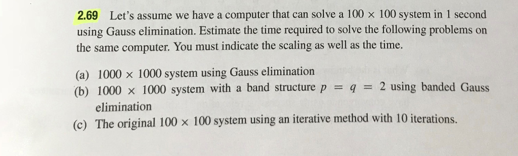 2.69 Lets assume we have a computer that can solve a 100 × 100 system in 1 second using Gauss elimination. Estimate the time required to solve the following problems on the same computer. You must indicate the scaling as well as the time. (a) 1000 x 1000 system using Gauss elimination (b) 1000 x 1000 system with a band structure p = q-2 using banded Gauss elimination (c) The original 100 x 100 system using an iterative method with 10 iterations.