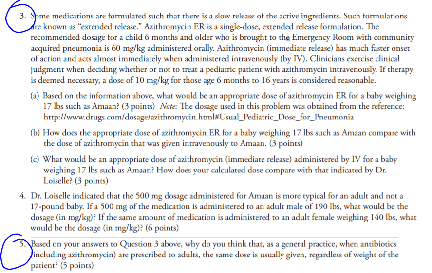 3. Spme medications are formulated such that there is a slow release of the active ingredients. Such formulations known as extended release. Azithromycin ER is a single-dose, extended release formulation. The recommended dosage for a child 6 months and older who is brought to the Emergency Room with community acquired pneumonia is 60 mg/kg administered orally. Azithromycin (immediate release) has much faster onset of action and acts almost immediately when administered intravenously (by IV). Clinicians exercise clinical judgment when deciding whether or not to treat a pediatric patient with azithromycin intravenously. If therapy is deemed necessary, a dose of 10 mg/kg for those age 6 months to 16 years is considered reasonable (a) Based on the information above, what would be an appropriate dose of azithromycin ER for a baby weighing 17 lbs such as Amaan? (3 points) Note: The dosage used in this problem was obtained from the reference: http://www.drugs.com/dosage azi thromycin.html# Usual Pediatric Dose for Pneumonia (b) How does the appropriate dose of azithromycin ER for a baby weighing 17 lbs such as Amaan compare with the dose of azithromycin that was given intravenously to Amaan. (3 points) (c) What would be an appropriate dose of azithromycin (immediate release) administered by IV for a baby weighing 17 lbs such as Amaan? How does your calculated dose compare with that indicated by Dr Loiselle? (3 points) 4. Dr. Loiselle indicated that the 500 mg dosage administered for Amaan is more typical for an adult and not a 17-pound baby. If a 500 mg of the medication is administered to an adult male of 190 lbs, what would be the dosage (in mg/kg)? If the same amount of medication is administered to an adult female weighing 140 lbs, what would be the dosage (in mg/kg)? (6 points) ased on your answers to Question 3 above, why do you think that, as a general practice, when antibiotics including azithromycin) are prescribed to adults, the same dose is usually given, regardless of weight of the patient? (5 points)