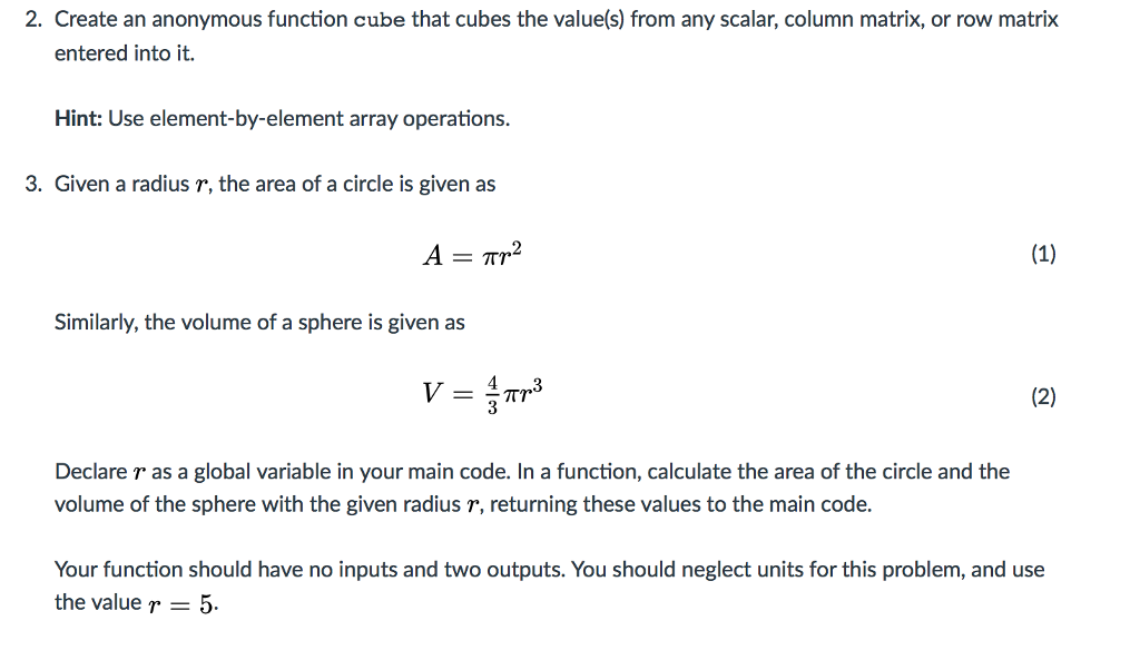 2. Create an anonymous function cube that cubes the value(s) from any scalar, column matrix, or row matrix entered into it. Hint: Use element-by-element array operations. 3. Given a radius r, the area of a circle is given as A Tr2 (1) Similarly, the volume of a sphere is given as (2) Tr Declare r as a global variable in your main code. In a function, calculate the area of the circle and the volume of the sphere with the given radius r, returning these values to the main code. Your function should have no inputs and two outputs. You should neglect units for this problem, and use the value r 5.