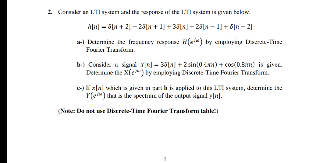 2. Consider an LTI system and the response of the LTI system is given below. h[n] = d[n + 21-201n + 1] + 3d[n]-2d[n-1] + d[n-21 a-) Determine the frequency response H(e/o) by employing Discrete-Time Fourier Transform b-) signal ?[n]_36[n] + 2 sin(0.4pn) + cos(0.8pn) is given Consider Determine the X(elo) by employing Discrete-Time Fourier Transform a c-) If x[n] which is given in part b is applied to this LTI system, determine the Y(elo) that is the spectrum of the output signal y[n]. (Note: Do not use Discrete-Time Fourier Transform table!)