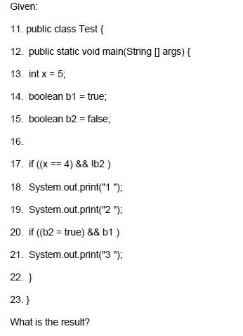 Given 11. public class Test ( 12. public static void main(String I args) { 13. int x 5 14. boolean b1 true; 15. boolean b2-false 16 17. if (x4)&& Ib2) 18. System.out.print(1); 19. System.out.print(2); 20, if ((b2-true) && b1 ) 21. System.out.print(3); 22. 23. What is the result?