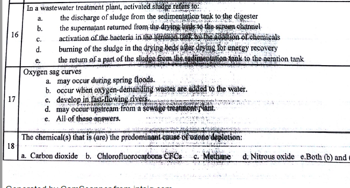in a wastewater treatment plant, activaied siüige tefts os a. the discharge of sludge from the sedimentaion tank to the digester b. the supernatant returned from thgdrying auisto the- scruen channel c. activation of the bacteria d. burning of the sludge in the drying beds ater dving For energy recovery e. the return of a part of the sludge from the sadimentation tank to the aeration tank 16 chemicals Oxygen sag curves a. may occur during spring floods. b. occur when oxygen-demandtng wastes are adked to the water c. develop in fasitlowing river d. may oceurupstream from a sewage treatnent flant. e. All of these answers. 17 The chemical(s) that is (are) the predominant cause ok ozone depletion: 18 a. Carbon dioxide b. Chlorofluorocarbons CFOs c. Methane d Nitrous oxide e.Both b and