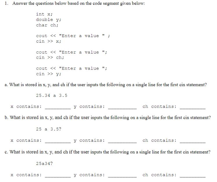Answer the questions below based on the code segment given below: int xi double yi char ch; cout << Enter a valuei cin xi cout <<Enter a value cin > ch; cout << Enter a value cin >> y; a. What is stored in x, y, and ch if the user inputs the following on a single line for the first cin statement? 25.34 a 3.5 x contains: y contains: ch contains: b. What is stored in x, y, and ch if the user inputs the following on a single line for the first cin statement? 25 a 3.5? x contains: y contains: ch contains c. What is stored in x, y, and ch if the user inputs the following on a single line for the first cin statement? 25a34? y contains: