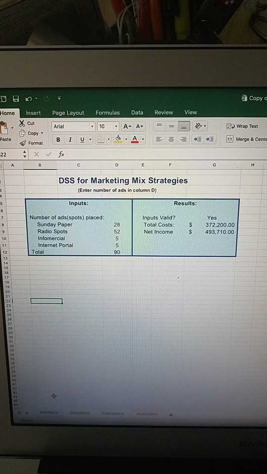 Copy a Insert Page Layout Formulas Data Review View Cut Copy Format BI U Home Arial Wrap Text Paste V Format B 1 U,?,d. A. ??? ???Merge & Cento DSS for Marketing Mix Strategies (Enter number of ads in column D) Inputs Results: Inputs Valid? Total Costs: S372,200.00 Net Income S 493,710.00 Number of ads(spots) placed Yes 28 52 Sunday Paper Radio Spots Infomercial Internet Portal 10 Total 90 12 13 14 16 21 Coostants Calculation Instruction