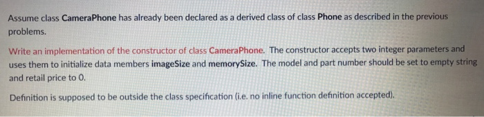 Assume class CameraPhone has already been declared as a derived class of class Phone as described in the previous problems. Write an implementation of the constructor of class CameraPhone. The constructor accepts two integer parameters and uses them to initialize data members imageSize and memorySize. The model and part number should be set to empty string and retail price to O. Definition is supposed to be outside the class specification (i.e. no inline function definition accepted).