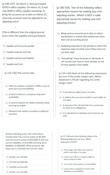 Ip 100-1071 On March 1, Xeno purchased $700 in office supplies. On March 31, it had only $500 in office supplies remaining. To bring the accounts up to date on March 31, what two accounts must be adjusted by an adjusting entry? p 100-105] Two of the following reflect appropriate reasons for making year-end adjusting entries. Which is NOT a valid, appropriate reason for making year-end adjusting entries? This is different than the original journal entry when the supplies were purchased.| OBring various accounts up to date to reflect transactions or events that extend over more than one accounting period. O Supplies and Accounts payable O Supplies expense and Cash O Supplies expense and Supplies O Supplies and Cash OAssigning expenses to the periods in which the expenses were incurred, even if they have not yet been paid O Smoothing sharp increases or decreases in net income over two or more periods, so net income appears more stable p 125-132] The current ratio p 125-132] Most of the following statements are true of the profit margin ratio. Which statement is FALSE regarding the profit margin ratio? O Helps to evaluate a companys ability to pay its short-term (current) liabilities O Is sometimes called return on sales 0 Is used to measure a companys long-term profitability O It reflects the percent of profit in each dollar of net sales used to measure the relation between assets and long-term debt O It measures the risk that the firm cannot pay its short-term obligations O Measures how quickly a company is selling its O It is calculated by dividing net income by net inventory sales Critical thinking and p 125-132] Claras Construction has current assets of $5.000 and noncurrent assets of $10,000, lt also has current liabilities of $12,000 and long-term liabilities of $28.000. What amounts will Clara use to calculate the Current ratio? lp 117-128 and criticall thinking] Most of the following statements are true. Which statement is FALSE O Proft mangin ratio reflects the amount of pront in each dollar of net sales $5,000 and $10,000 $12.000 and $28.000 $10,000 and $12,000 O$5,000 and $12.000 。Current ratio reflects a companys ability to repay its long term debe O A sik-month nobe payable is a oument lability O Current ratio is computed as curent assets divided by current labilities