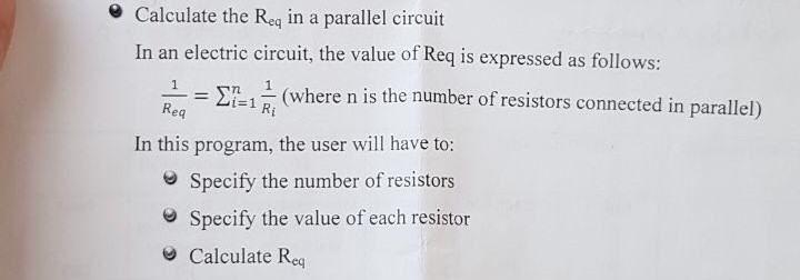 Calculate the Reg in a parallel circuit In an electric circuit, the value of Req is expressed as follows: ?=1 1 (where n is the number of resistors connected in parallel) Ri In this program, the user will have to: e Specify the number of resistors eSpecify the value of each resistor ? Calculate Req