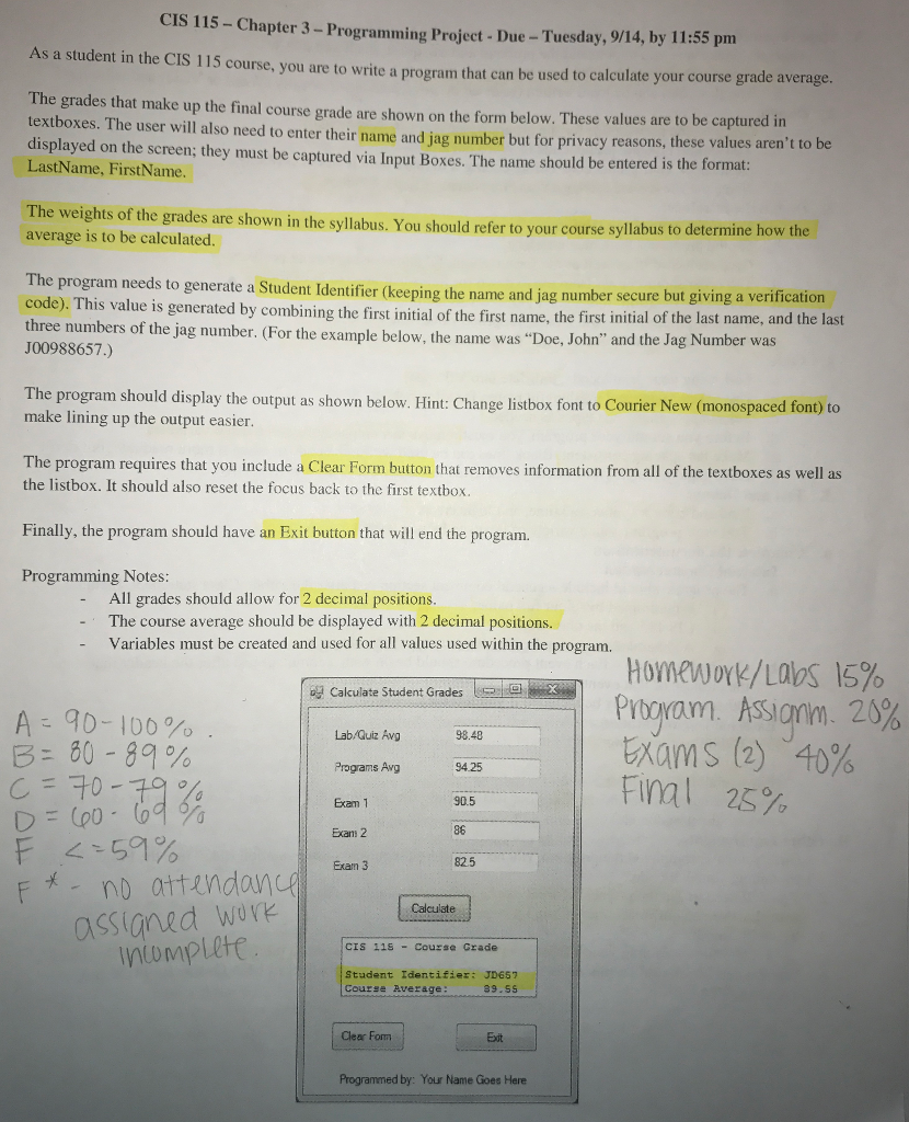 CIS 115 - Chapter 3- Programming Project - Due - Tuesday, 14 9/, by 11:55 pm As a student in the CIS 115 course, you are to write a program that can be used course grade average. to calculate your The grades that make up the final course grade are shown on the form below. values be in textboxes. The user wi These are to captured also need to enter their name and jag number but for privacy reasons, these values to displayed on the screen, they must be captured via Input Boxes. arent be LastName, FirstName . The name should be entered is the format The weights of the grades are shown in the syllabusrefer syllabus . You should to your course to average is to be calculated. determine how the The program needs to generate a Student Identifier (name and secure but giving a verification code). This value is generated by combining the first initial of the first name, the first of the last name, and the last keeping the jag number initial three numbers of the jag number. (For the example below, the name was Doe, John and the Jag Number was J00988657.) The program should display the output shown belowHintChange listbox Courier New (monospaced font) to as , : font to make lining up the output easier. The program you that information from as requires that include a Clear Form button removes all of the textboxes as well the listbox. It should also reset the focus back to the first textbox. Finally, the program should have an Exit button that will end the program. Programming Notes: All grades should allow for 2 decimal positions The course average should be displayed with 2 decimal positions. Variables must be created and used for all values used within the program. By Calculate Student Grades are in Homework/Labs 15% ProVa. ASSIan 20 Exams (2) 40% AD - Ido. 80 - 89% Lab Quiz Avg 98.48 Programs Avg 94 25 905 Exans 2 825 no attenda Calculate ASSIGNEd Work CIS 11S - Course Grade Student Identifier JD657 Course Average rammed by: Your Name Goes Here