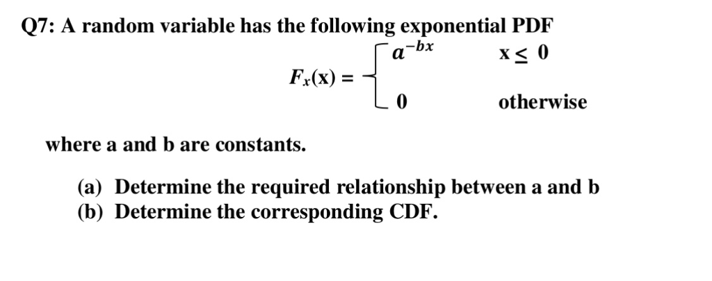Q7: A random variable has the following exponential PDF F,(x) = otherwise where a and b are constants. (a) Determine the required relationship between a and b (b) Determine the corresponding CDF.