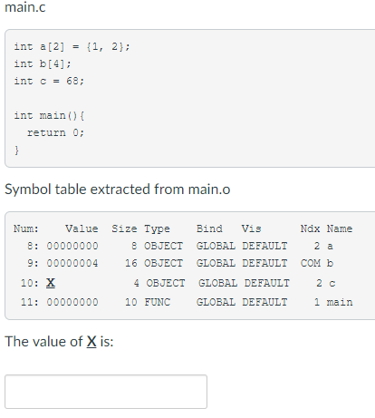 ir. int a[2] = {1, int b[4]: int c 68; 2}; int main ) return 0; Symbol table extracted from main.o Num:Value Size Type Bind Vis Ndx Name 8: 00000000 9: 00000004 OBJECT GLOBAL DEEAULT 2 a 16 OBJECT GLOBAL DEEAULT COM b 4 OBJECT 2 c 10: X GLOBAL DEFAULT 11: 00000000 10 FUNC GLOBAL DEFAULT 1main The value of X is: